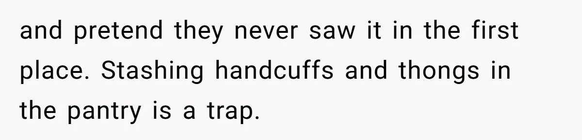 and pretend they never saw it in the first place. Stashing handcuffs and thongs in the pantry is a trap.