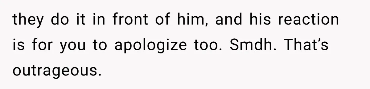 they do it in front of him, and his reaction is for you to apologize too. Smdh. That’s outrageous.