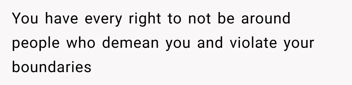You have every right to not be around people who demean you and violate your boundaries