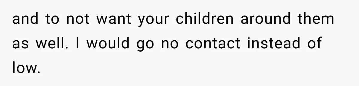 and to not want your children around them as well. I would go no contact instead of low.