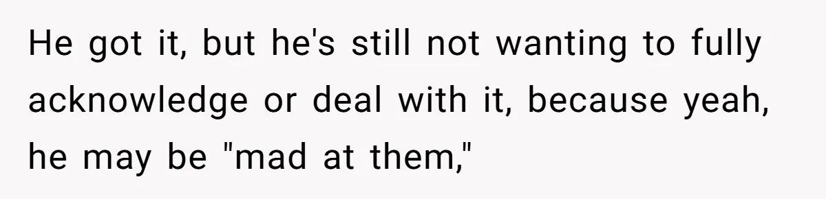 He got it, but he's still not wanting to fully acknowledge or deal with it, because yeah, he may be "mad at them,"