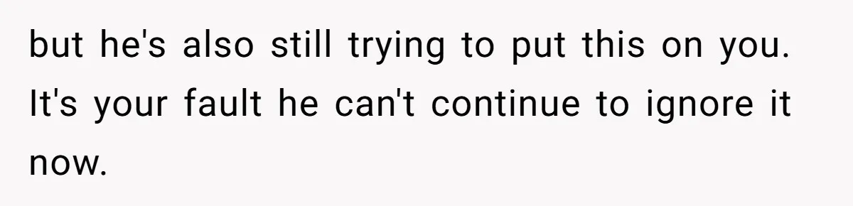 but he's also still trying to put this on you. It's your fault he can't continue to ignore it now.