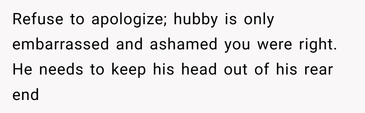 Refuse to apologize; hubby is only embarrassed and ashamed you were right. He needs to keep his head out of his rear end