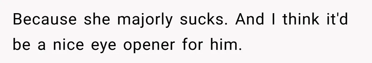 Because she majorly sucks. And I think it'd be a nice eye opener for him.