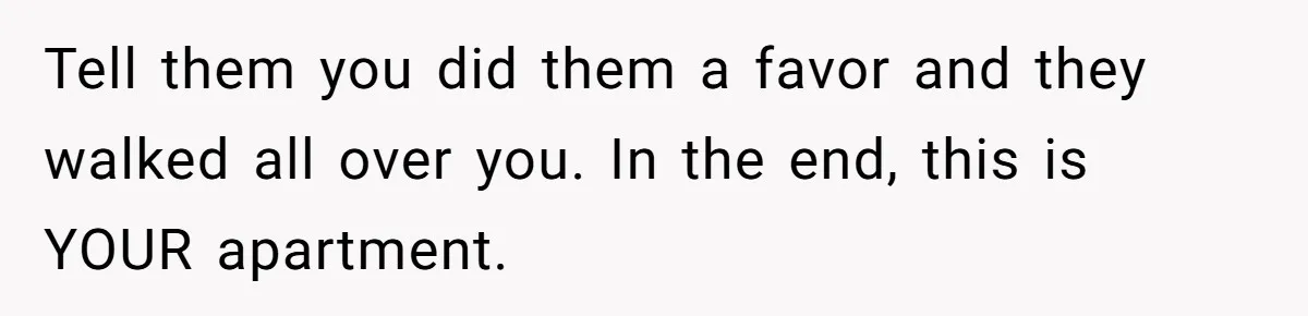 Tell them you did them a favor and they walked all over you. In the end, this is YOUR apartment.