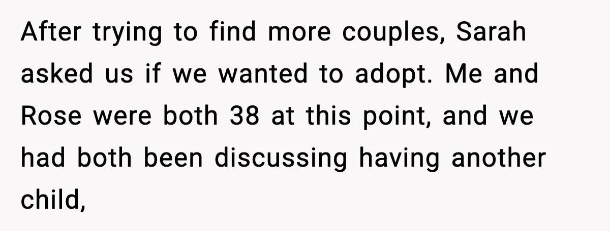 After trying to find more couples, Sarah asked us if we wanted to adopt. Me and Rose were both 38 at this point, and we had both been discussing having...