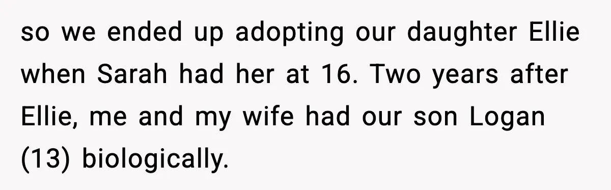 so we ended up adopting our daughter Ellie when Sarah had her at 16. Two years after Ellie, me and my wife had our son Logan (13) biologically.