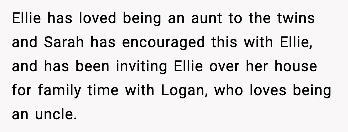 Ellie has loved being an aunt to the twins and Sarah has encouraged this with Ellie, and has been inviting Ellie over her house for family time with Logan, who...