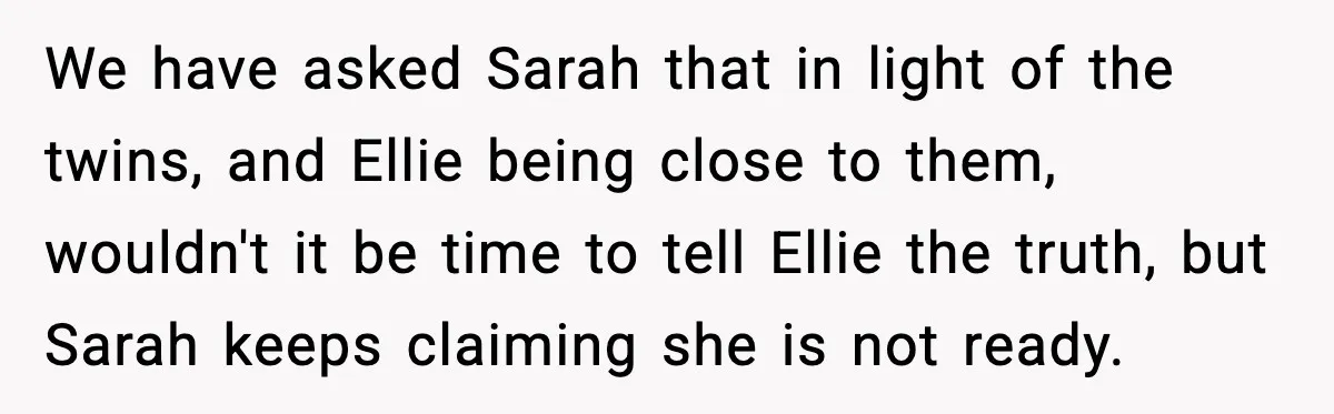 We have asked Sarah that in light of the twins, and Ellie being close to them, wouldn't it be time to tell Ellie the truth, but Sarah keeps claiming she...