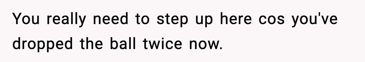 You really need to step up here cos you've dropped the ball twice now.