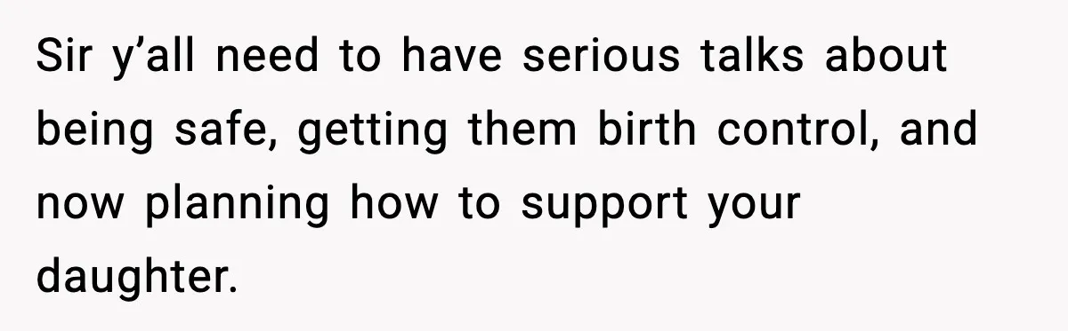 Sir y’all need to have serious talks about being safe, getting them birth control, and now planning how to support your daughter.