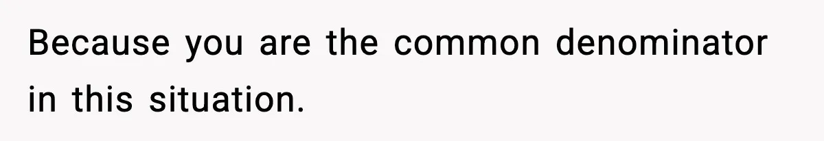 Because you are the common denominator in this situation.
