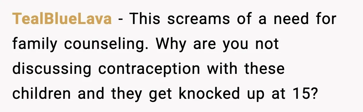 TealBlueLava - This screams of a need for family counseling. Why are you not discussing contraception with these children and they get knocked up at 15?