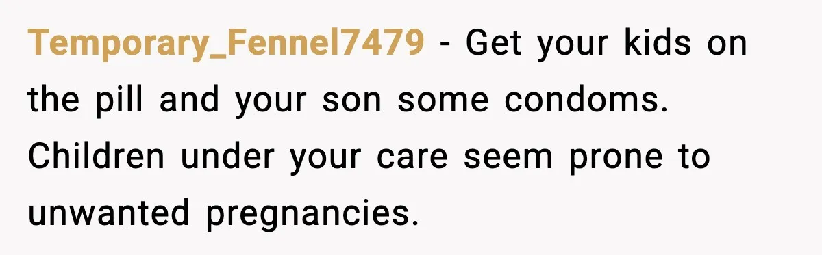 Temporary_Fennel7479 - Get your kids on the pill and your son some condoms. Children under your care seem prone to unwanted pregnancies.