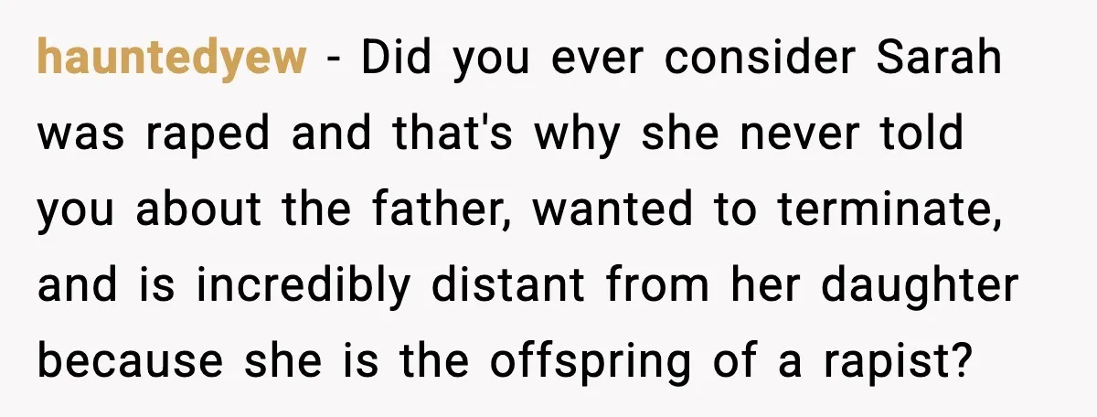 hauntedyew - Did you ever consider Sarah was raped and that's why she never told you about the father, wanted to terminate, and is incredibly distant from her daughter because...