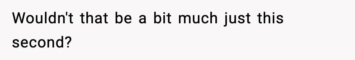 Wouldn't that be a bit much just this second?