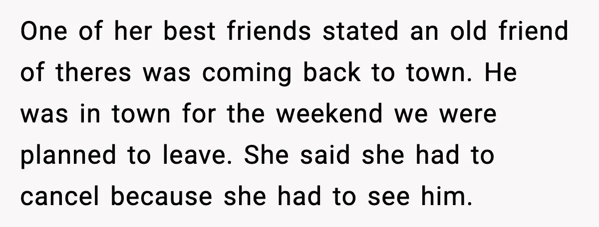 One of her best friends stated an old friend of theres was coming back to town. He was in town for the weekend we were planned to leave. She said...