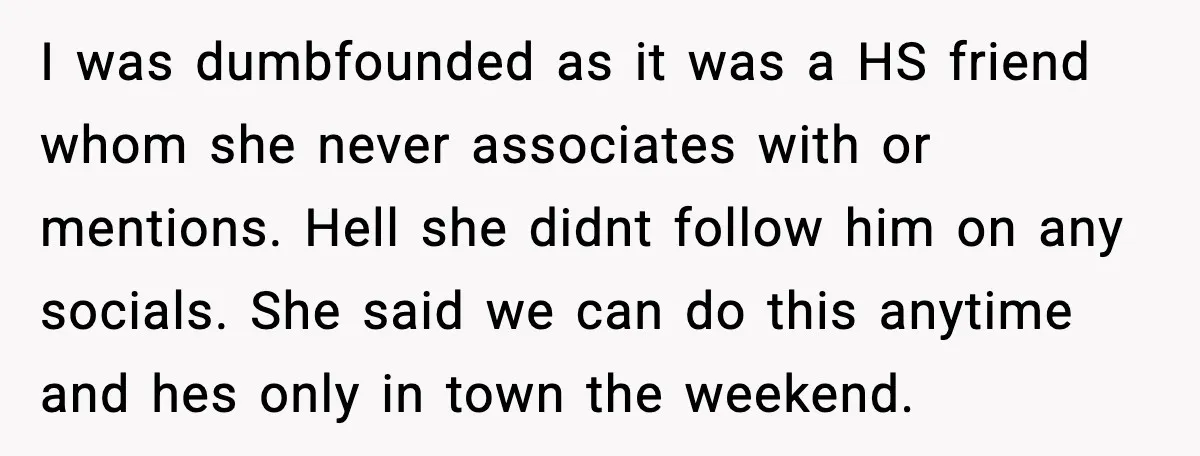 I was dumbfounded as it was a HS friend whom she never associates with or mentions. Hell she didnt follow him on any socials. She said we can do this...