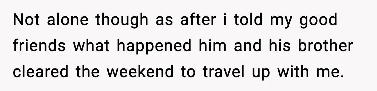 Not alone though as after i told my good friends what happened him and his brother cleared the weekend to travel up with me.