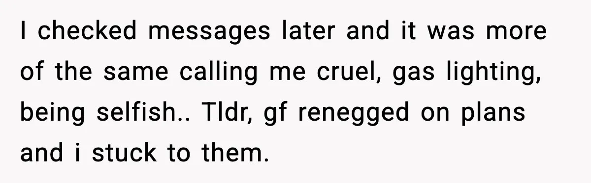 I checked messages later and it was more of the same calling me cruel, gas lighting, being selfish.. Tldr, gf renegged on plans and i stuck to them.