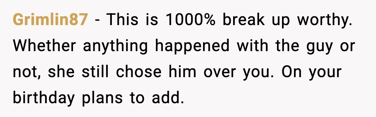 Grimlin87 - This is 1000% break up worthy. Whether anything happened with the guy or not, she still chose him over you. On your birthday plans to add.