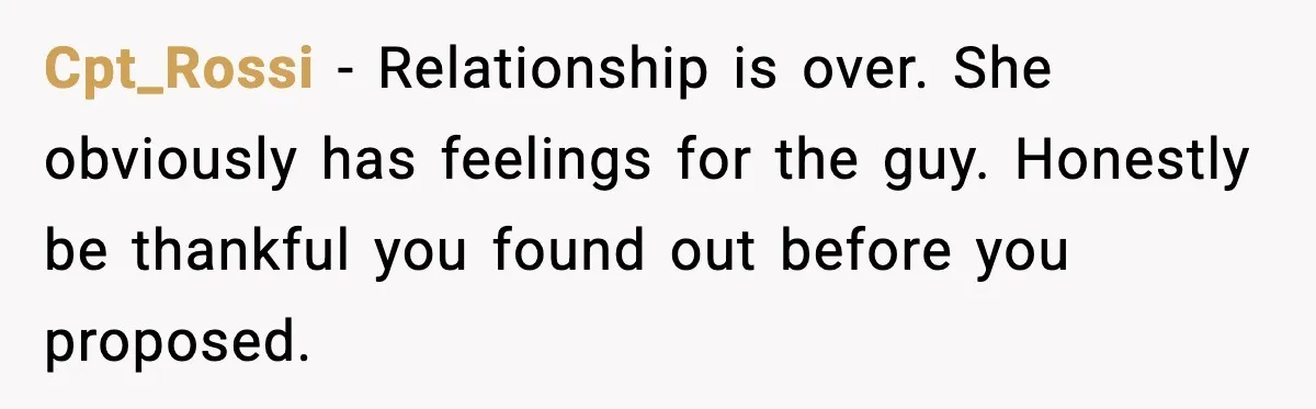 Cpt_Rossi - Relationship is over. She obviously has feelings for the guy. Honestly be thankful you found out before you proposed.