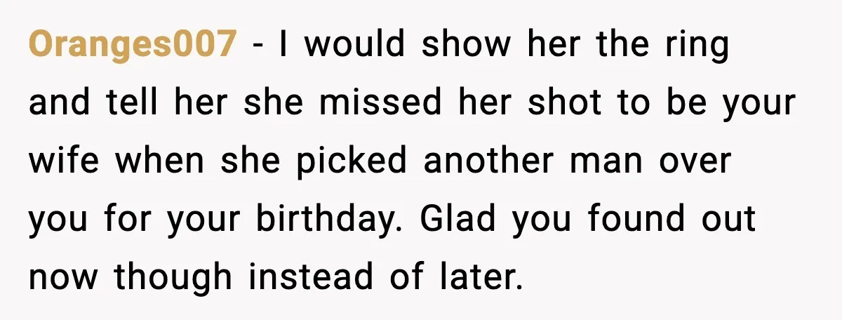 Oranges007 - I would show her the ring and tell her she missed her shot to be your wife when she picked another man over you for your birthday. Glad...