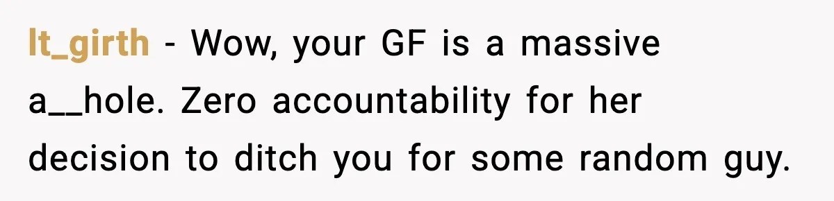 lt_girth - Wow, your GF is a massive a__hole. Zero accountability for her decision to ditch you for some random guy.