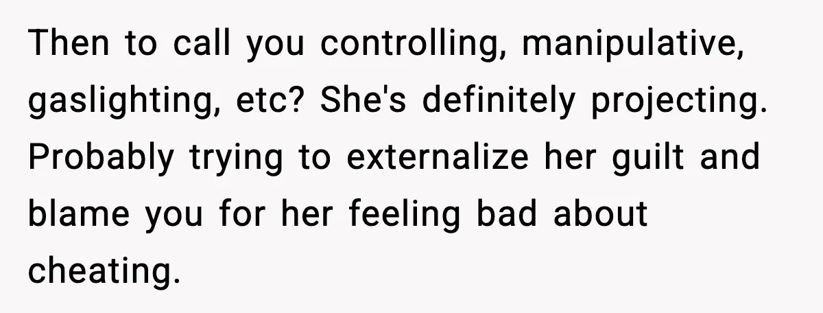 Then to call you controlling, manipulative, gaslighting, etc? She's definitely projecting. Probably trying to externalize her guilt and blame you for her feeling bad about cheating.
