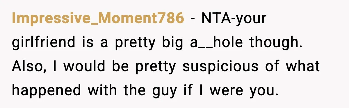 Impressive_Moment786 - NTA-your girlfriend is a pretty big a__hole though. Also, I would be pretty suspicious of what happened with the guy if I were you.