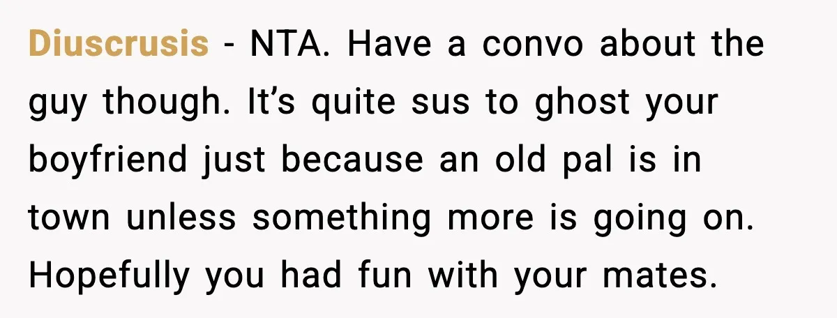 Diuscrusis - NTA. Have a convo about the guy though. It’s quite sus to ghost your boyfriend just because an old pal is in town unless something more is going...