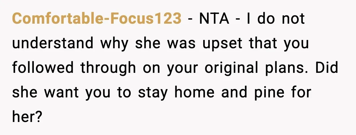 Comfortable-Focus123 - NTA - I do not understand why she was upset that you followed through on your original plans. Did she want you to stay home and pine for...