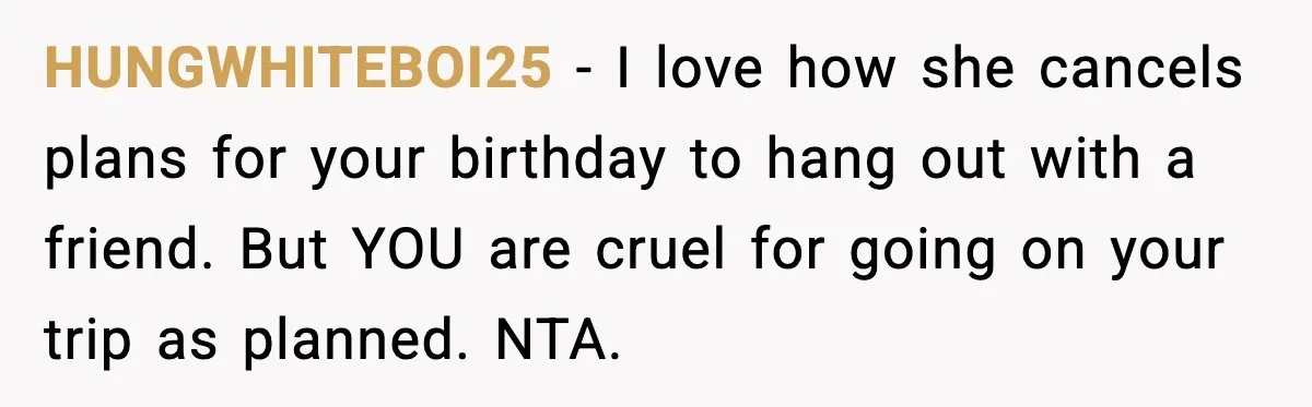 HUNGWHITEBOI25 - I love how she cancels plans for your birthday to hang out with a friend. But YOU are cruel for going on your trip as planned. NTA.