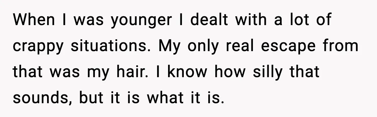 When I was younger I dealt with a lot of crappy situations. My only real escape from that was my hair. I know how silly that sounds, but it is...