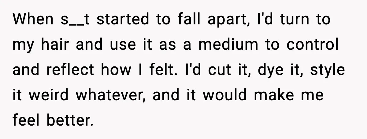 When s__t started to fall apart, I'd turn to my hair and use it as a medium to control and reflect how I felt. I'd cut it, dye it, style...