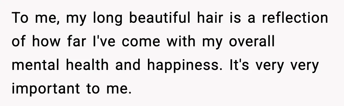 To me, my long beautiful hair is a reflection of how far I've come with my overall mental health and happiness. It's very very important to me.
