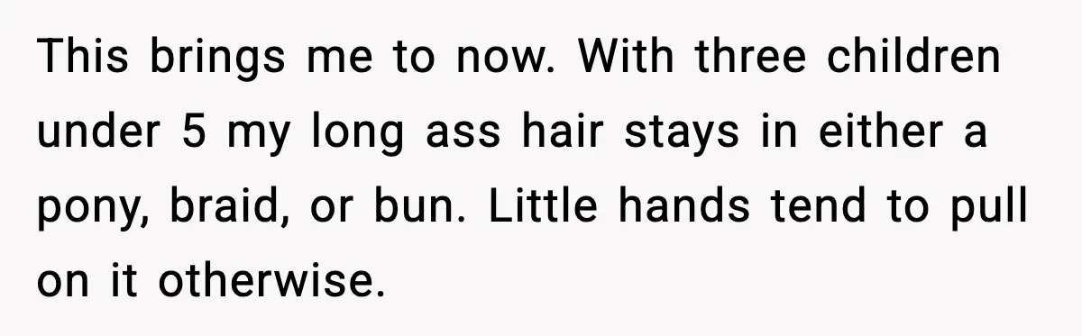 This brings me to now. With three children under 5 my long ass hair stays in either a pony, braid, or bun. Little hands tend to pull on it otherwise.