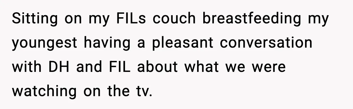 Sitting on my FILs couch breastfeeding my youngest having a pleasant conversation with DH and FIL about what we were watching on the tv.