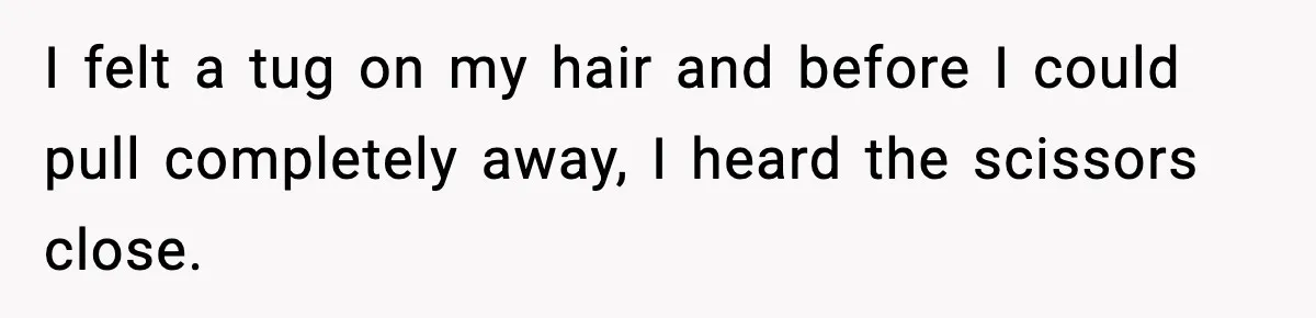 I felt a tug on my hair and before I could pull completely away, I heard the scissors close.