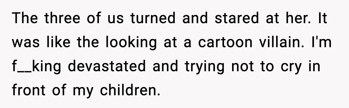 The three of us turned and stared at her. It was like the looking at a cartoon villain. I'm f__king devastated and trying not to cry in front of my...