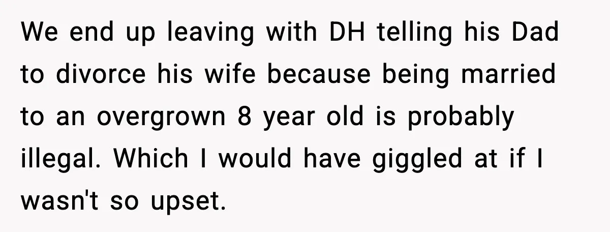 We end up leaving with DH telling his Dad to divorce his wife because being married to an overgrown 8 year old is probably illegal. Which I would have giggled...