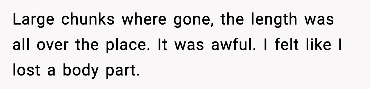 Large chunks where gone, the length was all over the place. It was awful. I felt like I lost a body part.