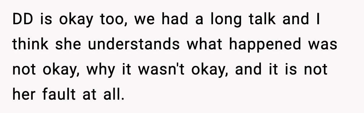 DD is okay too, we had a long talk and I think she understands what happened was not okay, why it wasn't okay, and it is not her fault at...