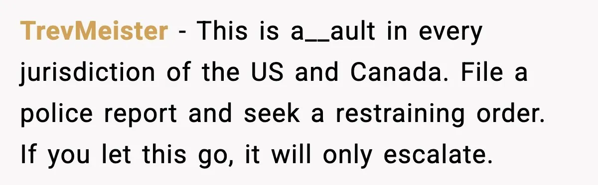 TrevMeister - This is a__ault in every jurisdiction of the US and Canada. File a police report and seek a restraining order. If you let this go, it will only...