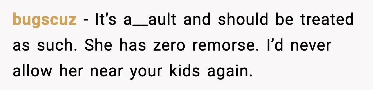 bugscuz - It’s a__ault and should be treated as such. She has zero remorse. I’d never allow her near your kids again.