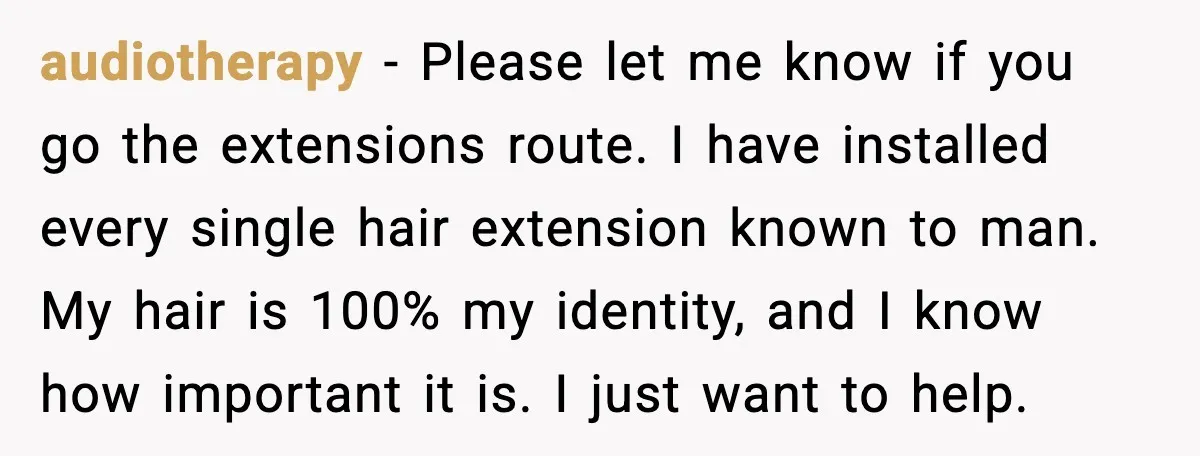 audiotherapy - Please let me know if you go the extensions route. I have installed every single hair extension known to man. My hair is 100% my identity, and I...