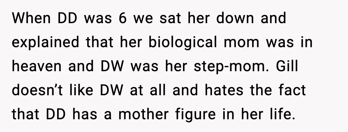 When DD was 6 we sat her down and explained that her biological mom was in heaven and DW was her step-mom. Gill doesn’t like DW at all and hates...