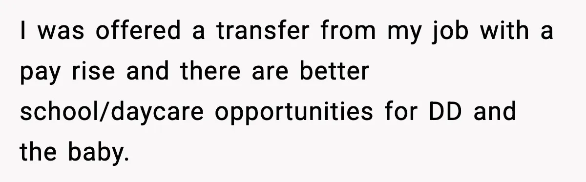 I was offered a transfer from my job with a pay rise and there are better school/daycare opportunities for DD and the baby.