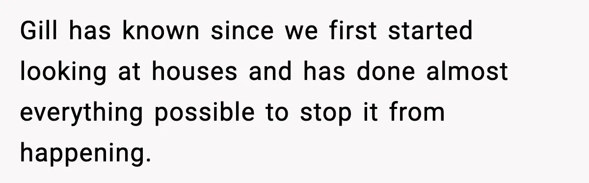 Gill has known since we first started looking at houses and has done almost everything possible to stop it from happening.
