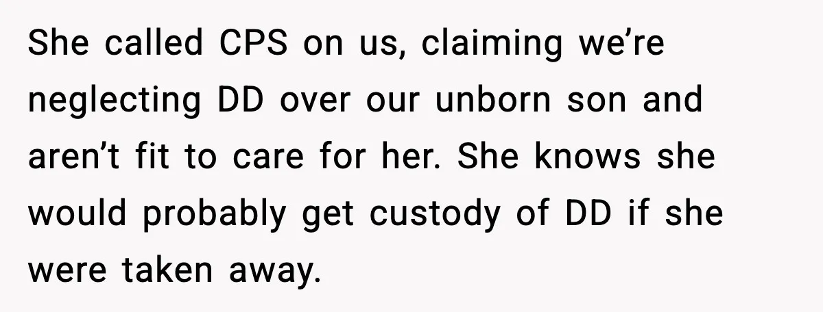 She called CPS on us, claiming we’re neglecting DD over our unborn son and aren’t fit to care for her. She knows she would probably get custody of DD if...